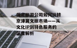 保定旅游公司如何玩转京津冀文旅市场——从文化IP到特色服务的深度解析