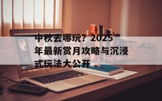 中秋去哪玩？2025年最新赏月攻略与沉浸式玩法大公开