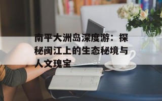 南平大洲岛深度游：探秘闽江上的生态秘境与人文瑰宝