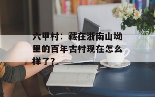 六甲村：藏在浙南山坳里的百年古村现在怎么样了？