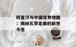 阿富汗与中国交界地图：揭秘瓦罕走廊的前世今生