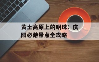 黄土高原上的明珠：庆阳必游景点全攻略