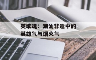 英歌魂：潮汕非遗中的英雄气与烟火气