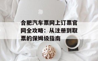 合肥汽车票网上订票官网全攻略：从注册到取票的保姆级指南