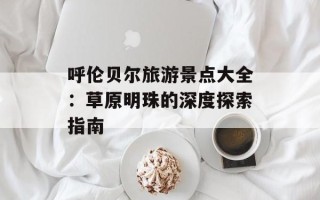 呼伦贝尔旅游景点大全：草原明珠的深度探索指南