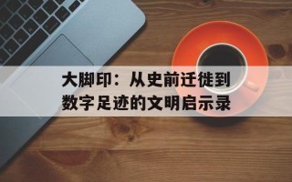 大脚印：从史前迁徙到数字足迹的文明启示录