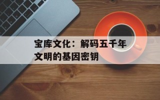宝库文化：解码五千年文明的基因密钥