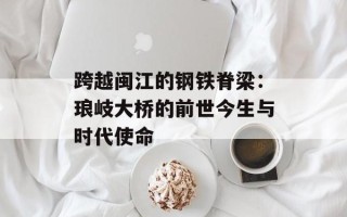 跨越闽江的钢铁脊梁：琅岐大桥的前世今生与时代使命