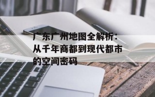 广东广州地图全解析：从千年商都到现代都市的空间密码