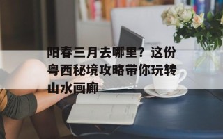 阳春三月去哪里？这份粤西秘境攻略带你玩转山水画廊