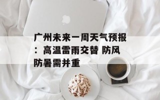 广州未来一周天气预报：高温雷雨交替 防风防暑需并重