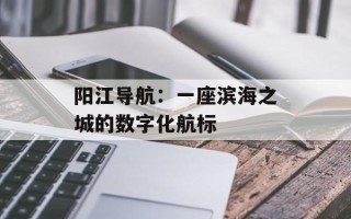阳江导航：一座滨海之城的数字化航标