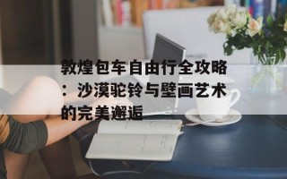 敦煌包车自由行全攻略：沙漠驼铃与壁画艺术的完美邂逅