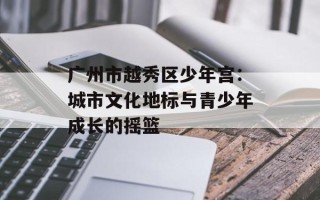 广州市越秀区少年宫：城市文化地标与青少年成长的摇篮