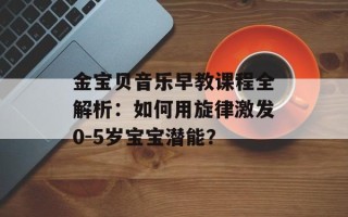 金宝贝音乐早教课程全解析：如何用旋律激发0-5岁宝宝潜能？