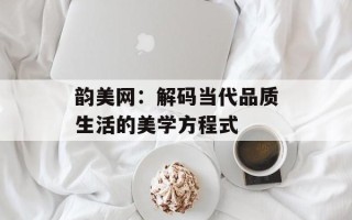 韵美网：解码当代品质生活的美学方程式