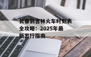 长春到吉林火车时刻表全攻略：2025年最新出行指南