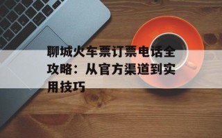 聊城火车票订票电话全攻略：从官方渠道到实用技巧