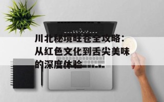 川北秘境旺苍全攻略：从红色文化到舌尖美味的深度体验