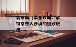 翡翠岛门票全攻略：解锁京东大沙漠的极致玩法