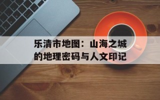 乐清市地图：山海之城的地理密码与人文印记