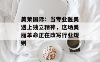美莱国际：当专业医美遇上独立精神，这场美丽革命正在改写行业规则