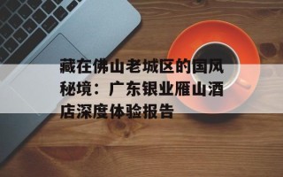 藏在佛山老城区的国风秘境：广东银业雁山酒店深度体验报告