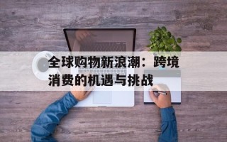 全球购物新浪潮：跨境消费的机遇与挑战