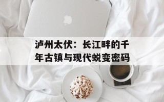 泸州太伏：长江畔的千年古镇与现代蜕变密码