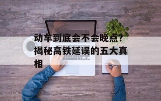 动车到底会不会晚点？揭秘高铁延误的五大真相