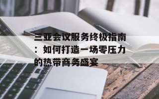 三亚会议服务终极指南：如何打造一场零压力的热带商务盛宴