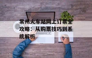 常州火车站网上订票全攻略：从购票技巧到系统解析