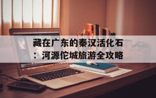 藏在广东的秦汉活化石：河源佗城旅游全攻略