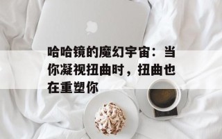 哈哈镜的魔幻宇宙：当你凝视扭曲时，扭曲也在重塑你