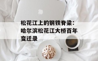 松花江上的钢铁脊梁：哈尔滨松花江大桥百年变迁录