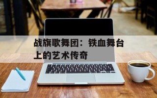 战旗歌舞团：铁血舞台上的艺术传奇