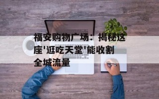 福安购物广场：揭秘这座'逛吃天堂'能收割全城流量