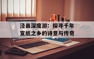 泾县深度游：探寻千年宣纸之乡的诗意与传奇