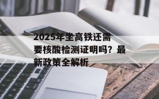 2025年坐高铁还需要核酸检测证明吗？最新政策全解析