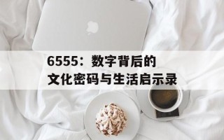 6555：数字背后的文化密码与生活启示录