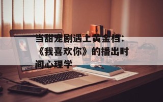 当甜宠剧遇上黄金档：《我喜欢你》的播出时间心理学