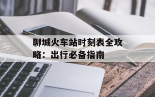 聊城火车站时刻表全攻略：出行必备指南
