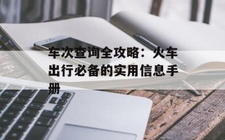 车次查询全攻略：火车出行必备的实用信息手册