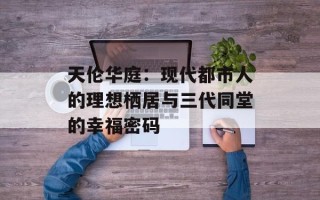 天伦华庭：现代都市人的理想栖居与三代同堂的幸福密码