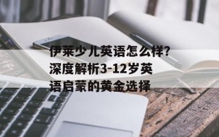 伊莱少儿英语怎么样？深度解析3-12岁英语启蒙的黄金选择
