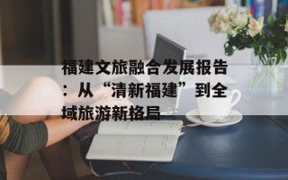 福建文旅融合发展报告：从“清新福建”到全域旅游新格局