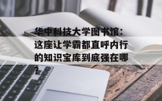华中科技大学图书馆：这座让学霸都直呼内行的知识宝库到底强在哪？