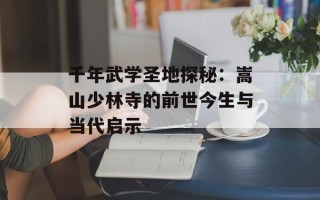 千年武学圣地探秘：嵩山少林寺的前世今生与当代启示