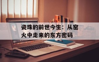 瓷珠的前世今生：从窑火中走来的东方密码