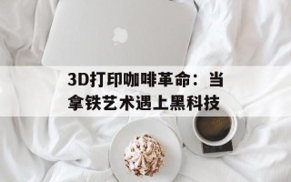 3D打印咖啡革命：当拿铁艺术遇上黑科技